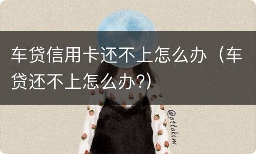 车贷信用卡还不上怎么办（车贷还不上怎么办?）