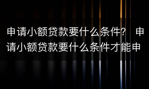 申请小额贷款要什么条件？ 申请小额贷款要什么条件才能申请