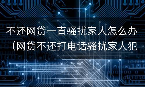 不还网贷一直骚扰家人怎么办（网贷不还打电话骚扰家人犯法吗）