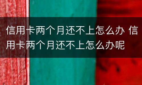 信用卡两个月还不上怎么办 信用卡两个月还不上怎么办呢