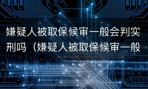 嫌疑人被取保候审一般会判实刑吗（嫌疑人被取保候审一般会判实刑吗）