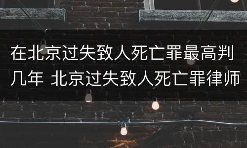 在北京过失致人死亡罪最高判几年 北京过失致人死亡罪律师