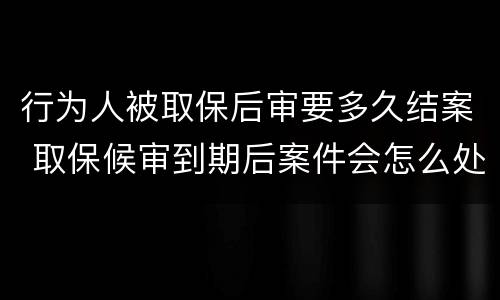 行为人被取保后审要多久结案 取保候审到期后案件会怎么处理