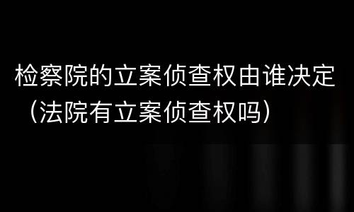 检察院的立案侦查权由谁决定（法院有立案侦查权吗）