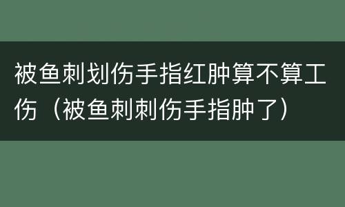 被鱼刺划伤手指红肿算不算工伤（被鱼刺刺伤手指肿了）