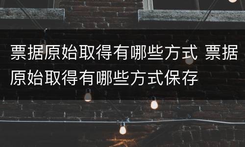 票据原始取得有哪些方式 票据原始取得有哪些方式保存