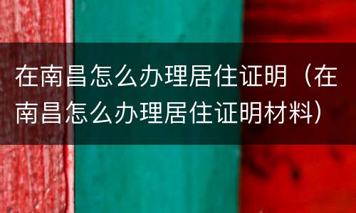 在南昌怎么办理居住证明（在南昌怎么办理居住证明材料）