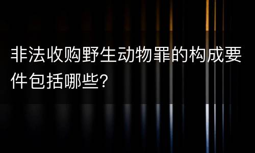 非法收购野生动物罪的构成要件包括哪些？