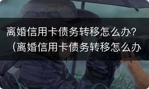 离婚信用卡债务转移怎么办？（离婚信用卡债务转移怎么办理手续）