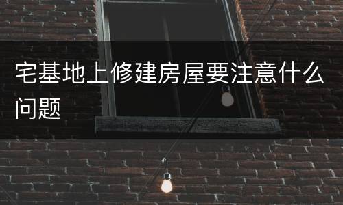 宅基地上修建房屋要注意什么问题