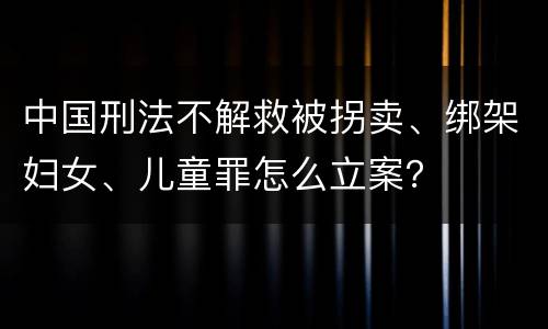 中国刑法不解救被拐卖、绑架妇女、儿童罪怎么立案？