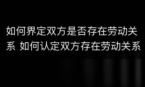 如何界定双方是否存在劳动关系 如何认定双方存在劳动关系