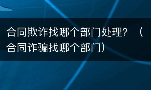 合同欺诈找哪个部门处理？（合同诈骗找哪个部门）