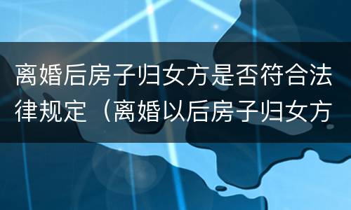 离婚后房子归女方是否符合法律规定（离婚以后房子归女方是否用过户）