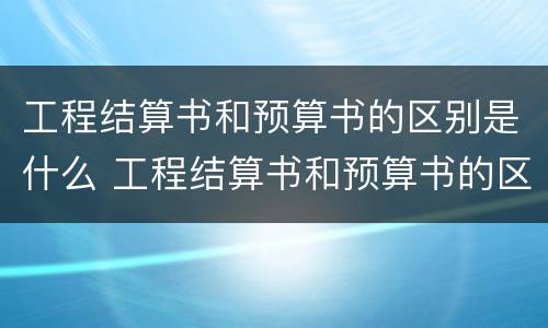工程结算书和预算书的区别是什么 工程结算书和预算书的区别是什么呢