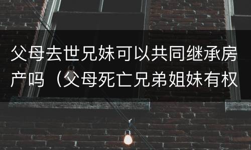 父母去世兄妹可以共同继承房产吗（父母死亡兄弟姐妹有权利继承财产吗）
