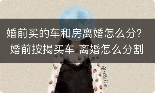 婚前买的车和房离婚怎么分？ 婚前按揭买车 离婚怎么分割