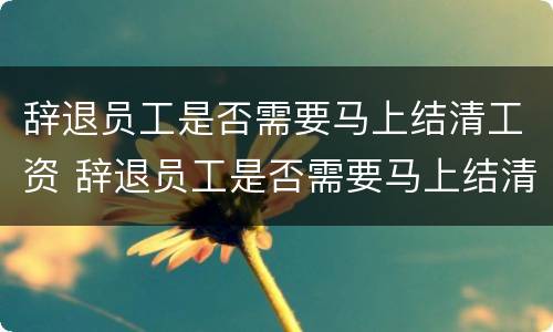 辞退员工是否需要马上结清工资 辞退员工是否需要马上结清工资呢