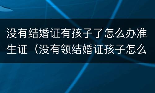 没有结婚证有孩子了怎么办准生证（没有领结婚证孩子怎么办准生证）