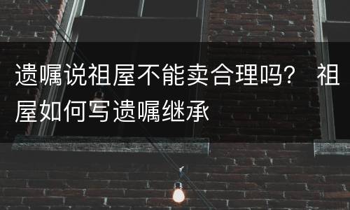 遗嘱说祖屋不能卖合理吗？ 祖屋如何写遗嘱继承