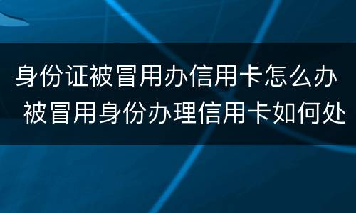 身份证被冒用办信用卡怎么办 被冒用身份办理信用卡如何处理