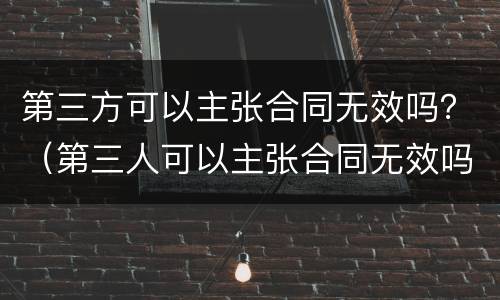 第三方可以主张合同无效吗？（第三人可以主张合同无效吗）