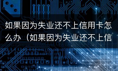如果因为失业还不上信用卡怎么办（如果因为失业还不上信用卡怎么办呢）