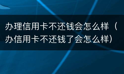 办理信用卡不还钱会怎么样（办信用卡不还钱了会怎么样）