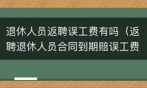 退休人员返聘误工费有吗（返聘退休人员合同到期赔误工费吗）