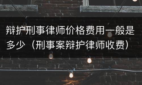 辩护刑事律师价格费用一般是多少（刑事案辩护律师收费）