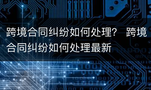 跨境合同纠纷如何处理？ 跨境合同纠纷如何处理最新