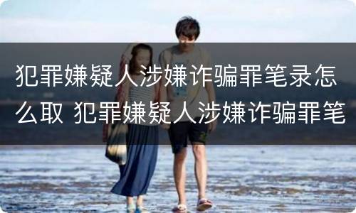 犯罪嫌疑人涉嫌诈骗罪笔录怎么取 犯罪嫌疑人涉嫌诈骗罪笔录怎么取回