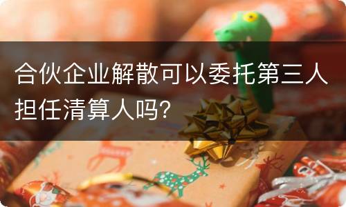 合伙企业解散可以委托第三人担任清算人吗？
