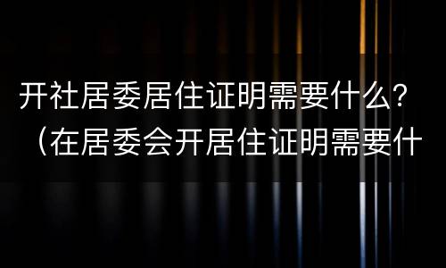 开社居委居住证明需要什么？（在居委会开居住证明需要什么）