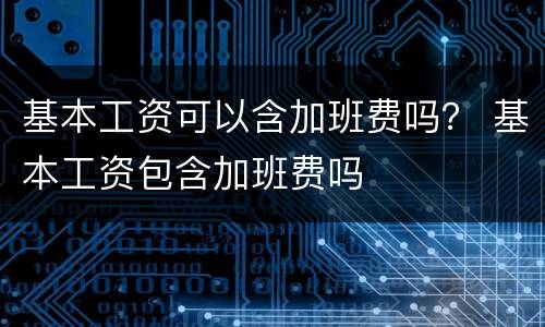 基本工资可以含加班费吗？ 基本工资包含加班费吗