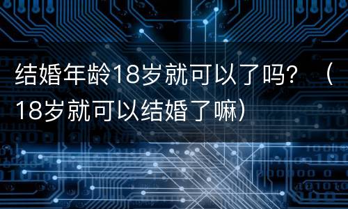 结婚年龄18岁就可以了吗？（18岁就可以结婚了嘛）
