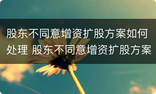 股东不同意增资扩股方案如何处理 股东不同意增资扩股方案如何处理呢