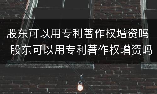 股东可以用专利著作权增资吗 股东可以用专利著作权增资吗