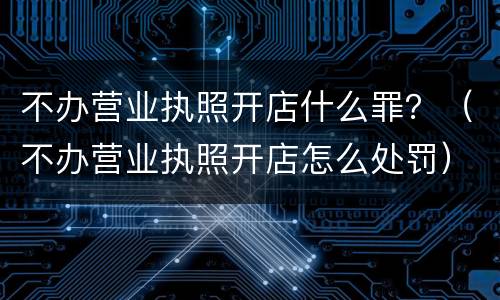 不办营业执照开店什么罪？（不办营业执照开店怎么处罚）