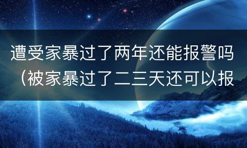 遭受家暴过了两年还能报警吗（被家暴过了二三天还可以报警吗）