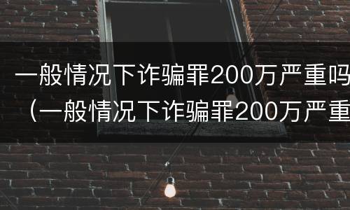 一般情况下诈骗罪200万严重吗（一般情况下诈骗罪200万严重吗判多少年）