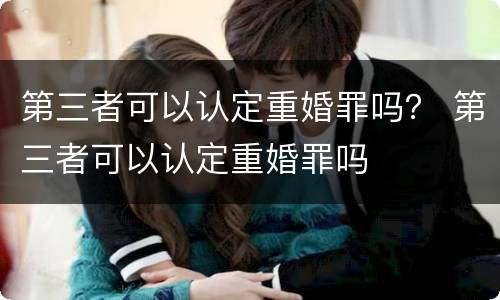第三者可以认定重婚罪吗？ 第三者可以认定重婚罪吗