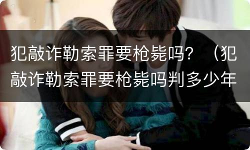 犯敲诈勒索罪要枪毙吗？（犯敲诈勒索罪要枪毙吗判多少年）