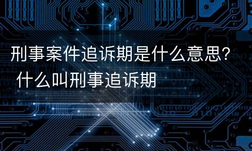 刑事案件追诉期是什么意思？ 什么叫刑事追诉期