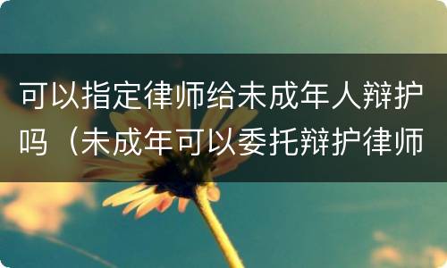 可以指定律师给未成年人辩护吗（未成年可以委托辩护律师吗）