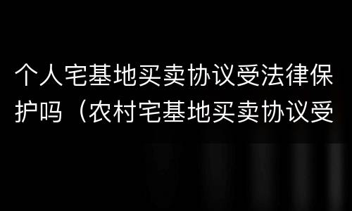个人宅基地买卖协议受法律保护吗（农村宅基地买卖协议受法律保护吗）