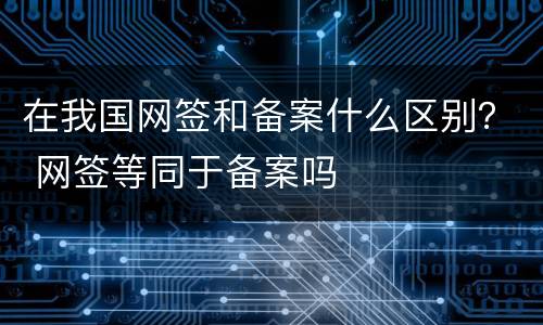 在我国网签和备案什么区别？ 网签等同于备案吗