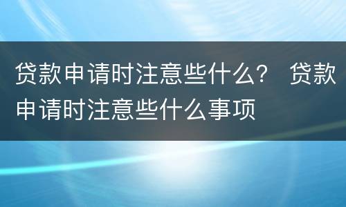 贷款申请时注意些什么？ 贷款申请时注意些什么事项