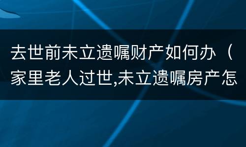 去世前未立遗嘱财产如何办（家里老人过世,未立遗嘱房产怎么办）