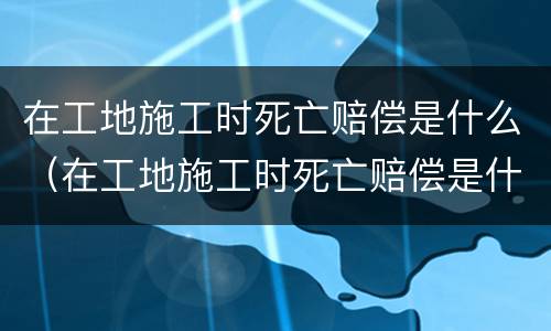 在工地施工时死亡赔偿是什么（在工地施工时死亡赔偿是什么意思）